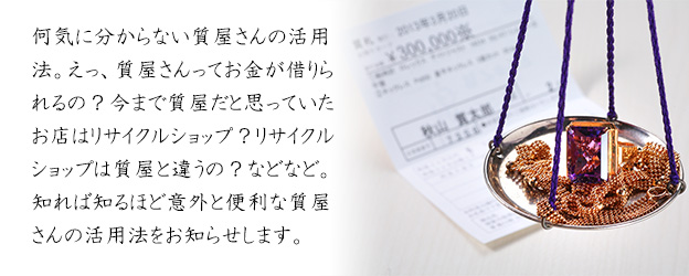 何気に分からない質屋さんの活用法。えっ、質屋さんってお金が借りられるの?今まで質屋だと思っていたお店はリサイクルショップ?リサイクルショップは質屋と違うの?などなど。知れば知るほど意外と便利な質屋さんの活用法をお知らせします。